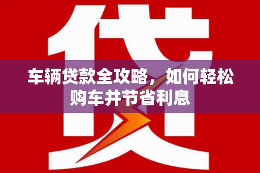 梁山车辆贷款全攻略，如何轻松购车并节省利息