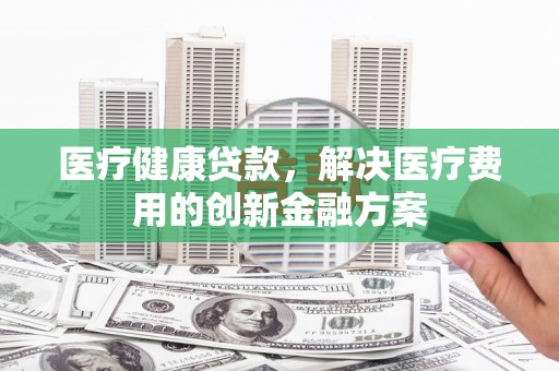 梁山医疗健康贷款，解决医疗费用的创新金融方案